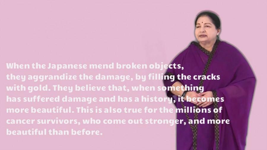 When the Japanese mend broken objects, they aggrandize the damage, by filling the cracks with gold. They believe that, when something has suffered damage and has a history, it becomes more beautiful. This is also true for the millions of cancer survivors, who come out stronger, and more beautiful than before. Jayalalithaa,Jayalalithaa quotes,Jayalalithaa best quotes,Jayalalithaa Inspirational Quotes,CM Jayalalithaa,Amma,J Jayalalithaa,Tamil Nadu Chief Minister J Jayalalithaa