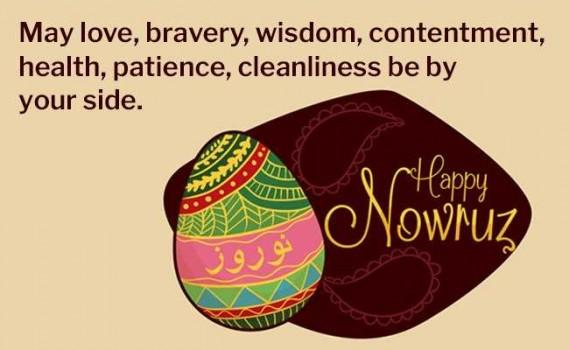 May love, bravery, wisdom, contentment, health, patience, cleanliness be by your side. Happy Nowruz!