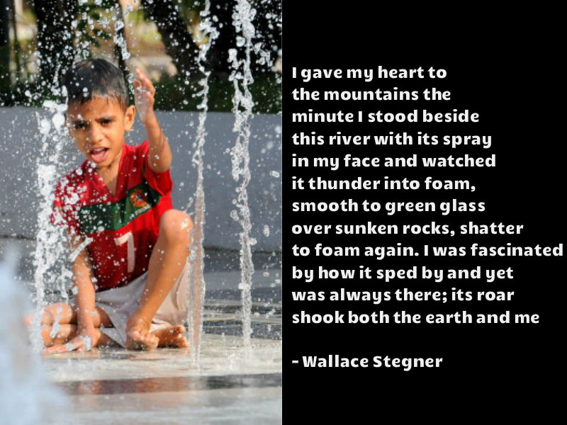 I gave my heart to the mountains the minute I stood beside this river with its spray in my face and watched it thunder into foam, smooth to green glass over sunken rocks, shatter to foam again. I was fascinated by how it sped by and yet was always there; its roar shook both the earth and me - Wallace Stegner World Water Day 2018,World Water Day,World Water Day quotes,World Water Day wishes,World Water Day sms,World Water Day greetings,World Water Day pics,World Water Day images,save water slogans,save water pics
