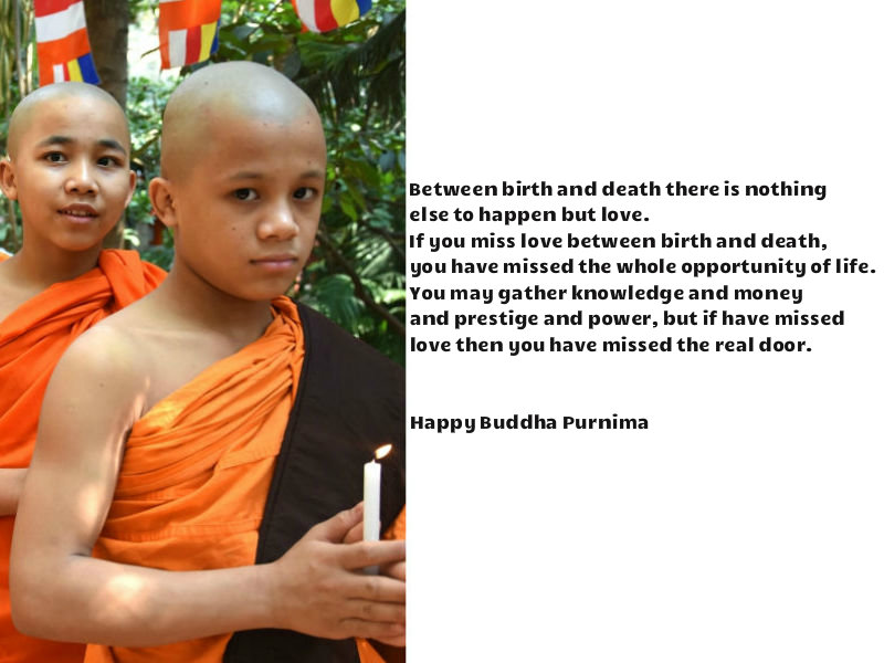 2) Between birth and death, there is nothing else to happen but love. If you miss love between birth and death, you have missed the whole opportunity of life. You may gather knowledge and money and prestige and power, but if have missed love, then you have missed the real door. Happy Buddha Purnima. Happy Buddha Purnima 2018,Buddha Purnima 2018,Buddha Purnima quotes,Buddha Purnima wishes,Buddha Purnima greetings,Buddha Purnima sms,Buddha Purnima pics,Buddha Purnima images,Buddha Purnima Whatsapp Status