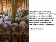 "The philosophy of fasting calls upon us to know ourselves, to master ourselves, and to discipline ourselves the better to free ourselves. To fast is to identify our dependencies, and free ourselves from them." --Tariq Ramadan